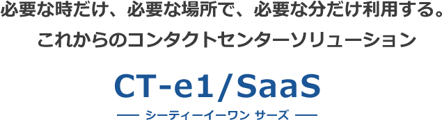 必要な時だけ、必要な場所で、必要な分だけ利用する。 これからのコンタクトセンターソリューション CT-e1/SaaS 